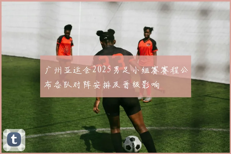 广州亚运会2025男足小组赛赛程公布各队对阵安排及晋级影响