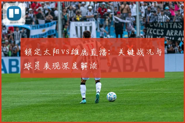 锁定太阳vs雄鹿直播：关键战况与球员表现深度解读
