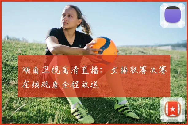 湖南卫视高清直播：女排联赛决赛在线观看全程放送