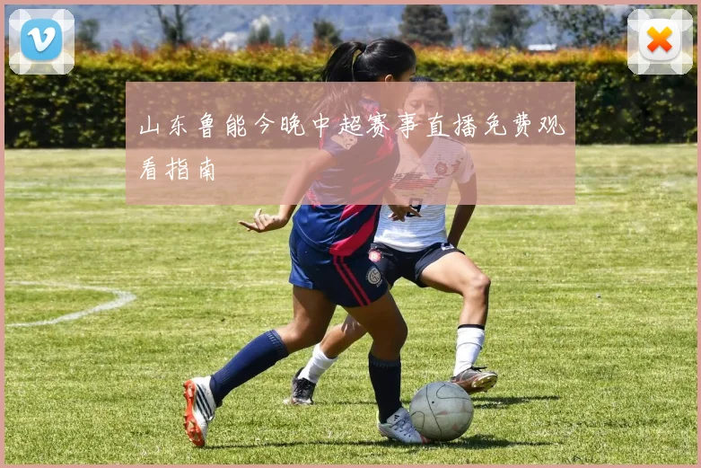 山东鲁能今晚中超赛事直播免费观看指南