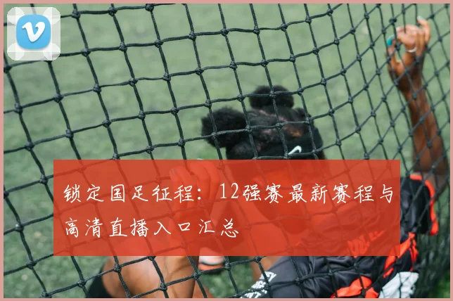 锁定国足征程：12强赛最新赛程与高清直播入口汇总